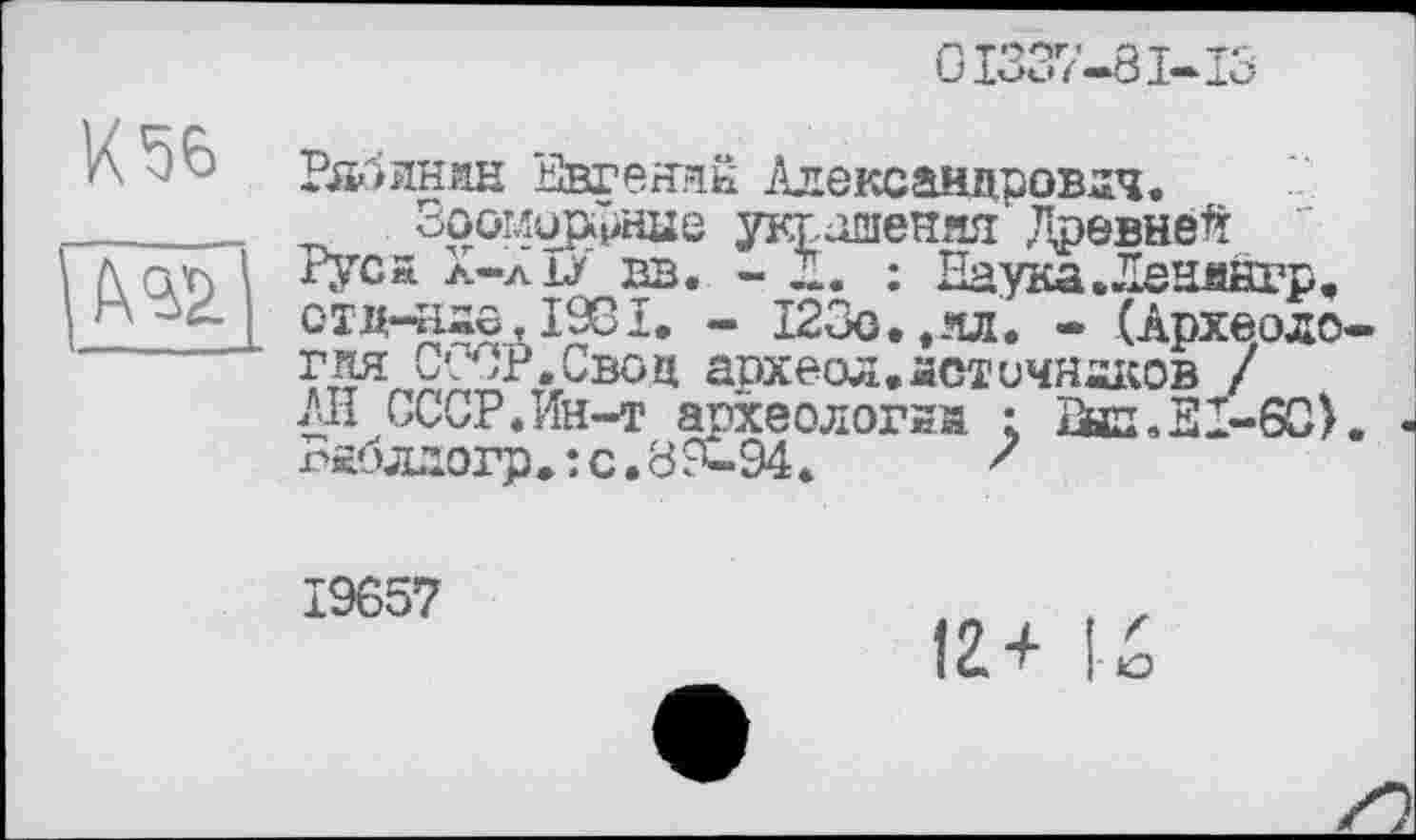 ﻿GI337-8I-I3
К56
Рябинин Евгений Александрович.
Зооморфные украшения Древней Руса л-льу вв. - Д. : Наука .Ленияуп. отд-нао,І98ї. - 123о..лл. • (Археодо гия СССР.Свои археал.астичнаков / АН СССР.Ин-т археологий ; 2ып,31-6С) Вжблдогра: с.39-94.	'
19657
12+ 1о